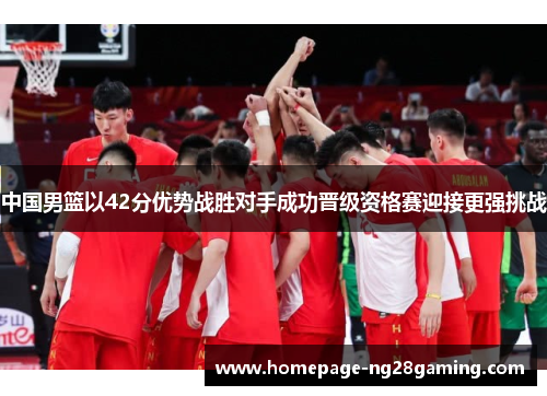 中国男篮以42分优势战胜对手成功晋级资格赛迎接更强挑战
