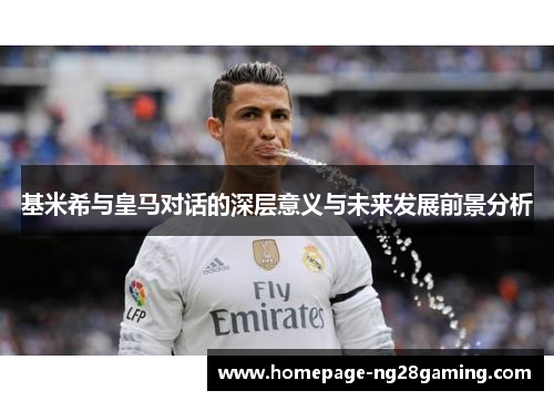 基米希与皇马对话的深层意义与未来发展前景分析