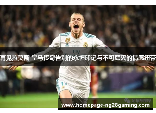 再见拉莫斯 皇马传奇告别的永恒印记与不可磨灭的情感纽带