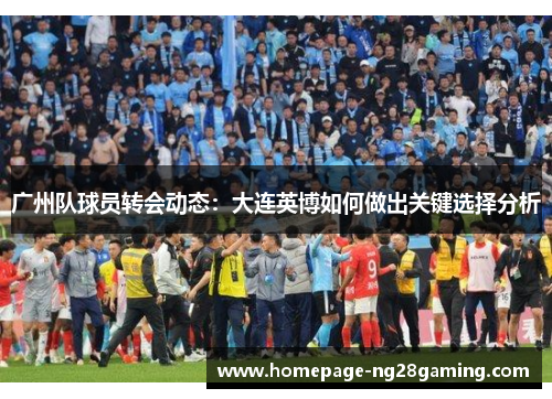 广州队球员转会动态：大连英博如何做出关键选择分析