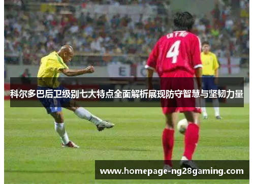 科尔多巴后卫级别七大特点全面解析展现防守智慧与坚韧力量