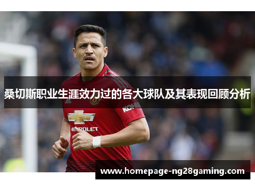 桑切斯职业生涯效力过的各大球队及其表现回顾分析