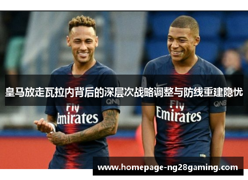 皇马放走瓦拉内背后的深层次战略调整与防线重建隐忧