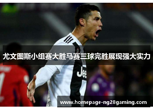 尤文图斯小组赛大胜马赛三球完胜展现强大实力
