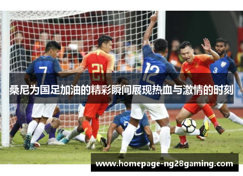 桑尼为国足加油的精彩瞬间展现热血与激情的时刻