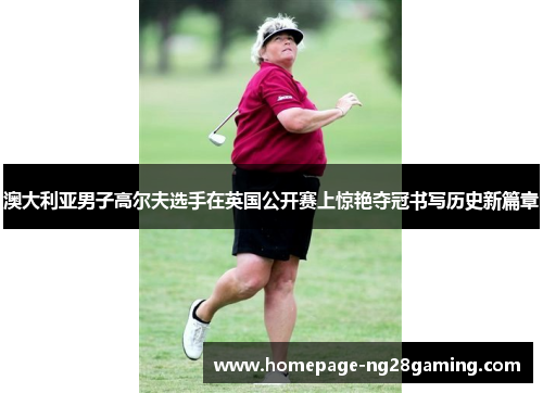 澳大利亚男子高尔夫选手在英国公开赛上惊艳夺冠书写历史新篇章