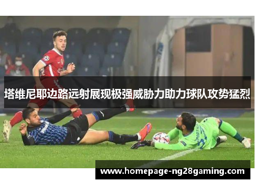 塔维尼耶边路远射展现极强威胁力助力球队攻势猛烈