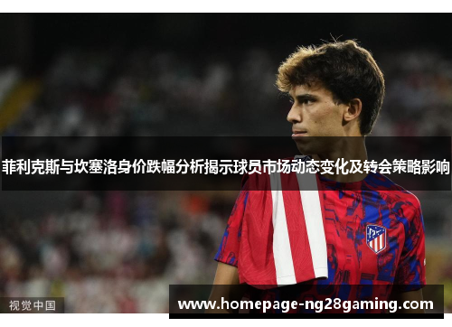 菲利克斯与坎塞洛身价跌幅分析揭示球员市场动态变化及转会策略影响
