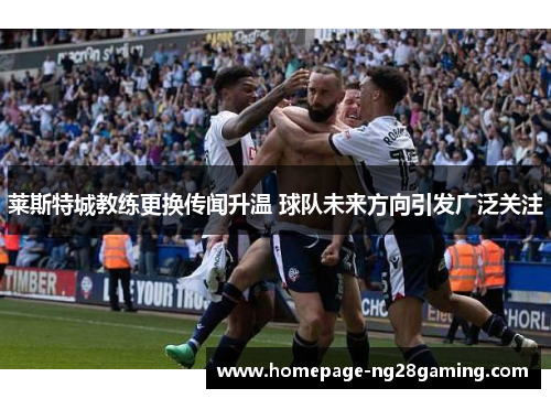 莱斯特城教练更换传闻升温 球队未来方向引发广泛关注