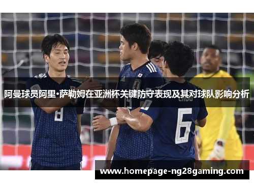 阿曼球员阿里·萨勒姆在亚洲杯关键防守表现及其对球队影响分析 阿曼球员阿里·萨勒姆在亚洲杯关键防守表现及其对球队影响分析